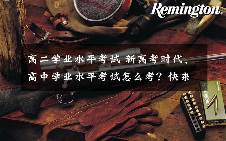 高二学业水平考试 新高考时代,高中学业水平考试怎么考?快来看看新修订的办法