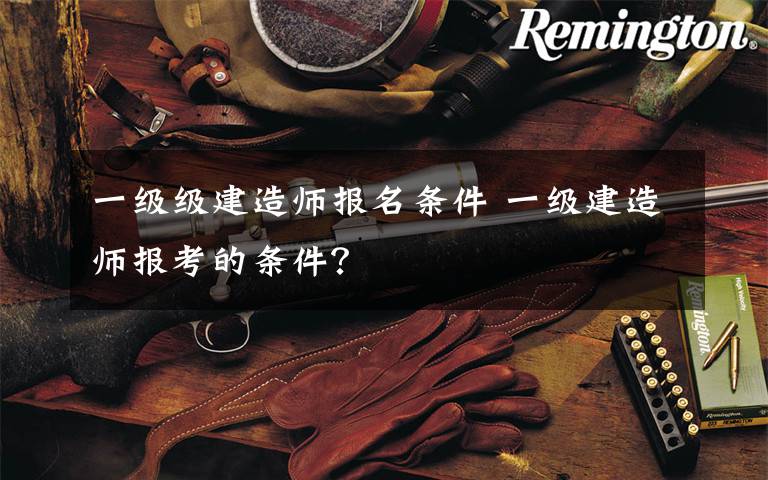 一级级建造师报名条件 一级建造师报考的条件？