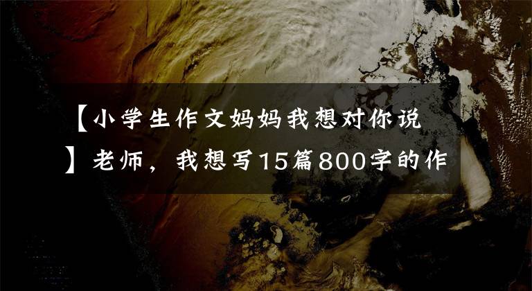 【小学生作文妈妈我想对你说】老师,我想写15篇800字的作文。