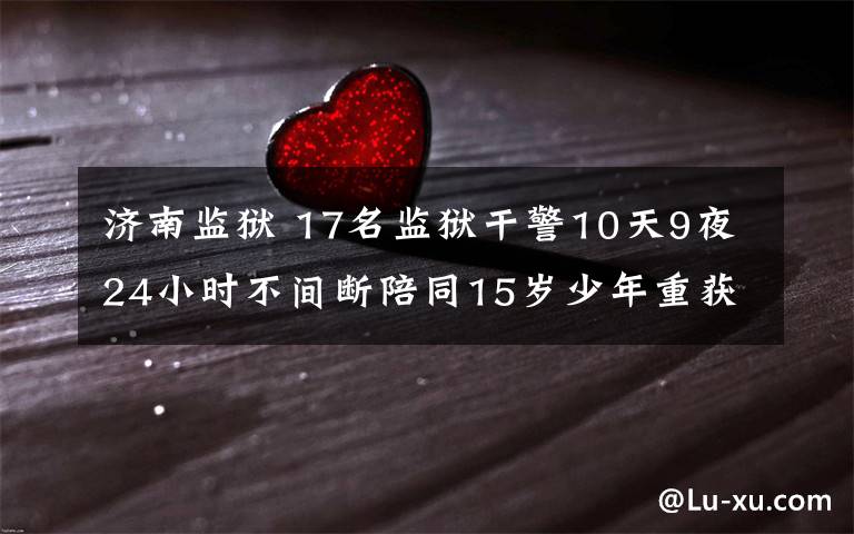 济南监狱 17名监狱干警10天9夜24小时不间断陪同15岁少年重获新生 一次特殊的押解一个生命的延续