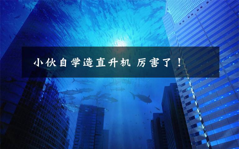 小伙自学造直升机 厉害了!