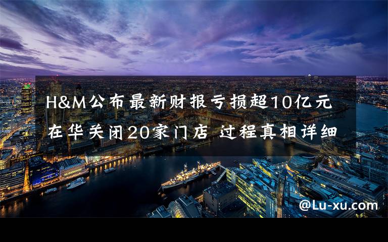 H&M公布最新财报亏损超10亿元 在华关闭20家门店 过程真相详细揭秘!