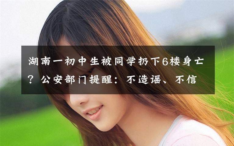 湖南一初中生被同学扔下6楼身亡?公安部门提醒:不造谣、不信谣、不传谣 还原事发经过及背后原因!