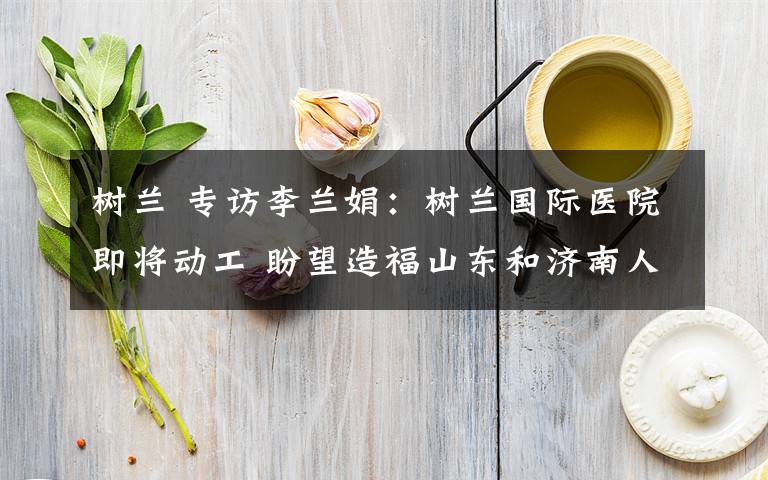 树兰 专访李兰娟:树兰国际医院即将动工 盼望造福山东和济南人民