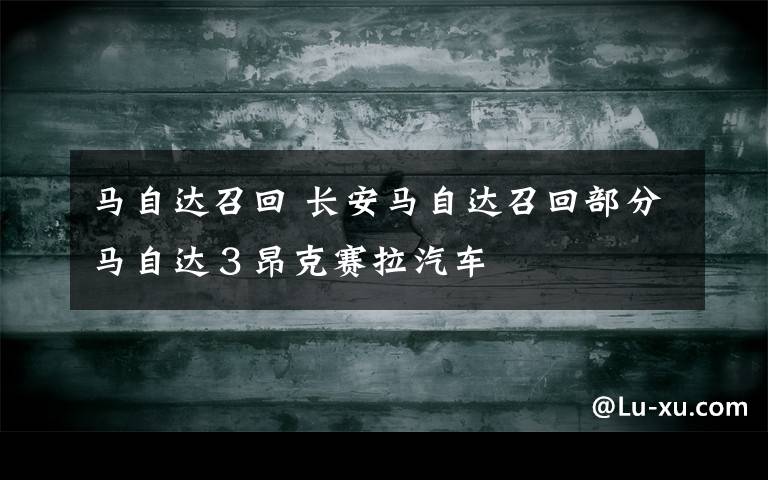 马自达召回 长安马自达召回部分马自达3昂克赛拉汽车