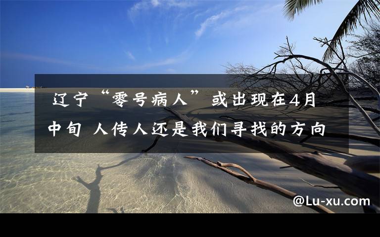 辽宁“零号病人”或出现在4月中旬 人传人还是我们寻找的方向
