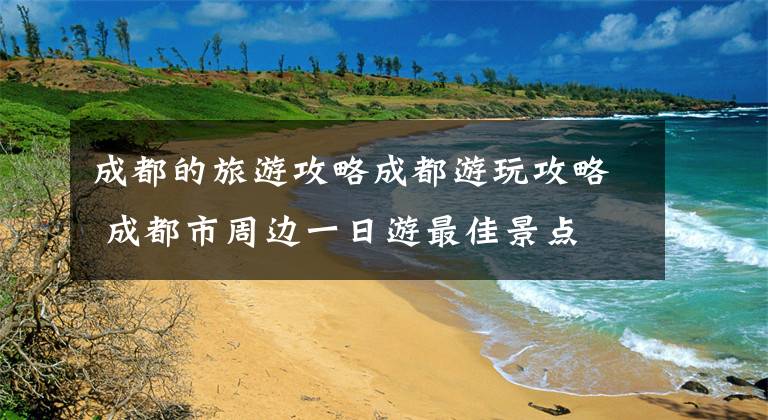 成都的旅游攻略成都游玩攻略 成都市周边一日游最佳景点