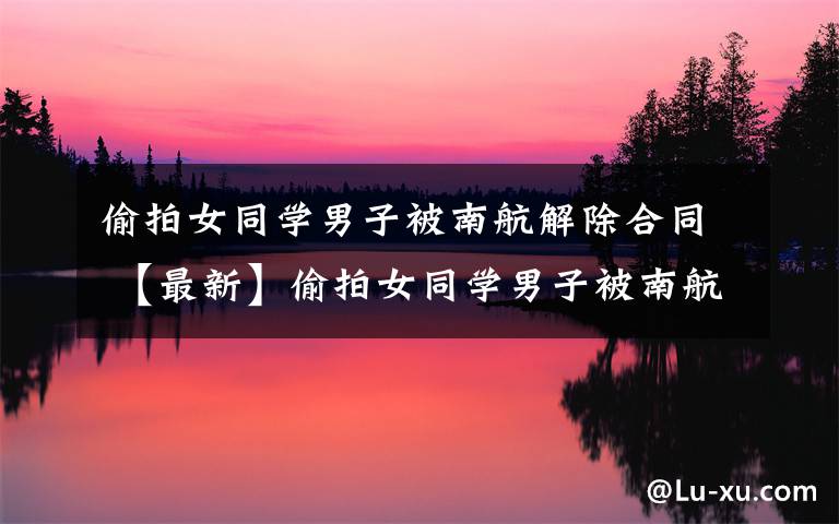 偷拍女同学男子被南航解除合同 【最新】偷拍女同学男子被南航解除合同是怎么回事?男子偷拍女同学详情始末曝光