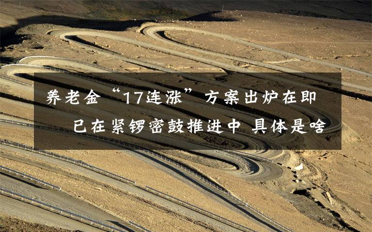 养老金“17连涨”方案出炉在即  已在紧锣密鼓推进中 具体是啥情况?