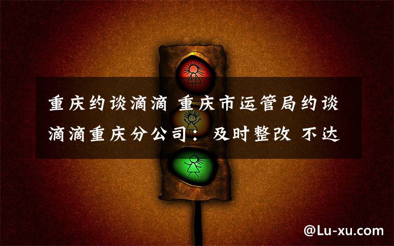 重庆约谈滴滴 重庆市运管局约谈滴滴重庆分公司:及时整改 不达标禁止顺风车业务再上线