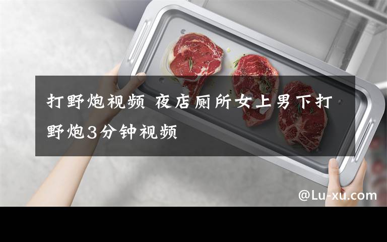 打野炮视频 夜店厕所女上男下打野炮3分钟视频