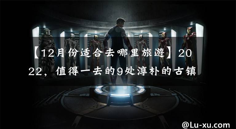 【12月份适合去哪里旅游】2022,值得一去的9处淳朴的古镇,趁春花盛开,赶快出发吧。
