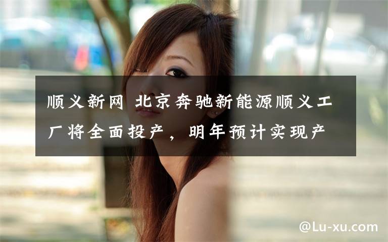 顺义新网 北京奔驰新能源顺义工厂将全面投产,明年预计实现产值百亿元