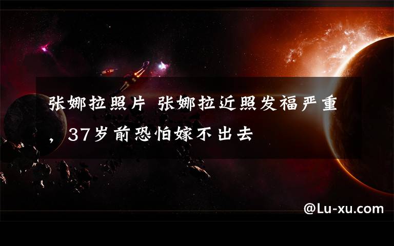 张娜拉照片 张娜拉近照发福严重,37岁前恐怕嫁不出去