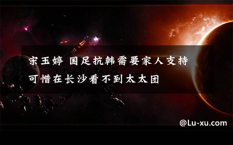 宋玉婷 国足抗韩需要家人支持 可惜在长沙看不到太太团