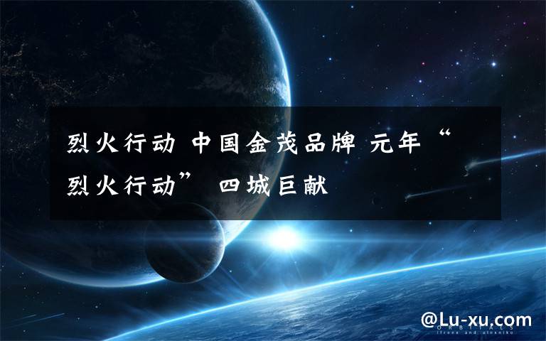 烈火行动 中国金茂品牌 元年“烈火行动” 四城巨献
