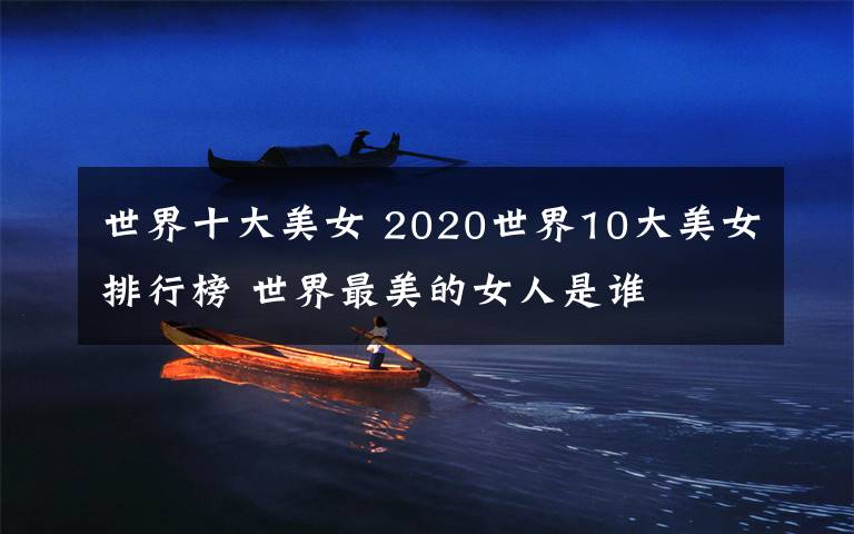 世界十大美女 2020世界10大美女排行榜 世界最美的女人是谁