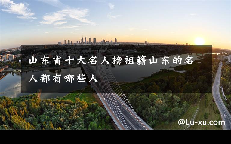 山东省十大名人榜祖籍山东的名人都有哪些人