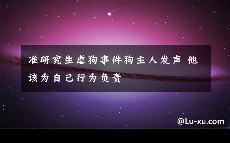 准研究生虐狗事件狗主人发声 他该为自己行为负责