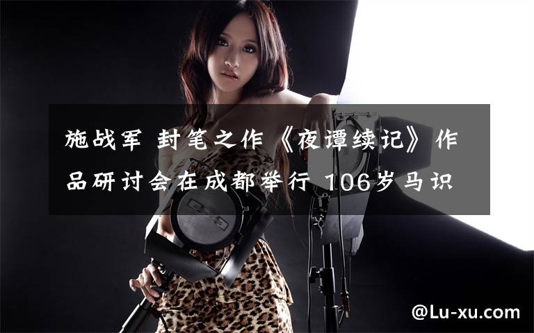 施战军 封笔之作《夜谭续记》作品研讨会在成都举行 106岁马识途病房“云”参会