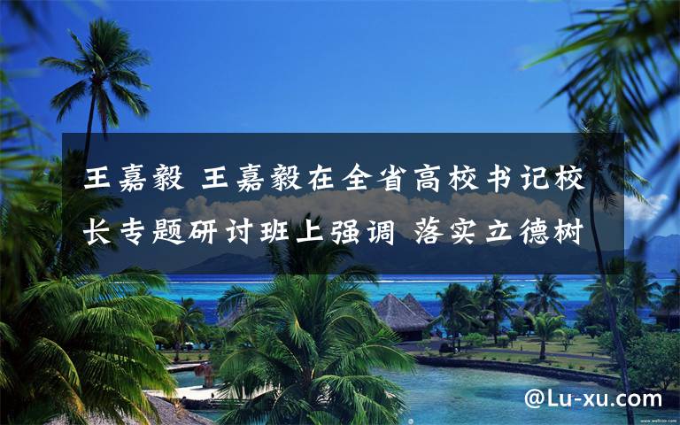 王嘉毅 王嘉毅在全省高校书记校长专题研讨班上强调 落实立德树人根本任务 办好中国特色高等教育
