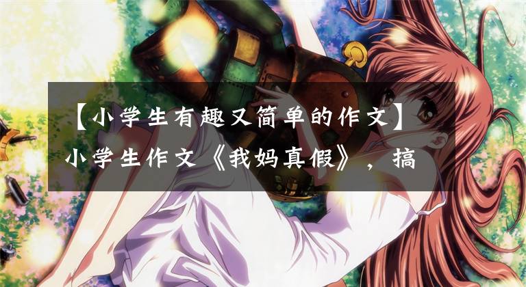 【小学生有趣又简单的作文】小学生作文《我妈真假》,搞笑可爱。我妈妈生气了,想打人。