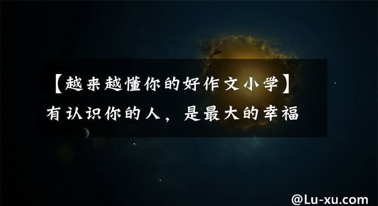 【越来越懂你的好作文小学】有认识你的人，是最大的幸福