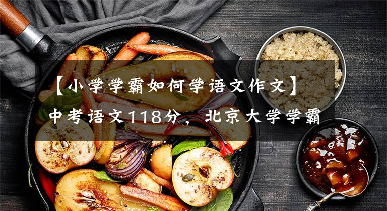 【小学学霸如何学语文作文】中考语文118分,北京大学学霸分享经验:小学读古文,稳定高分的四步方法。
