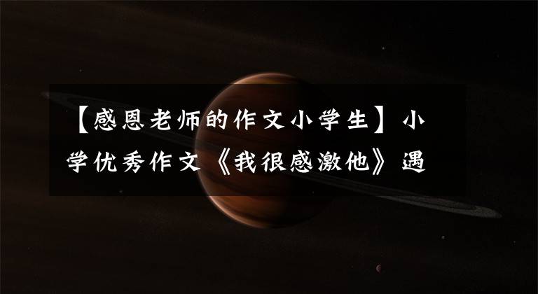 【感恩老师的作文小学生】小学优秀作文《我很感激他》遇见好老师，打开一盏路灯。