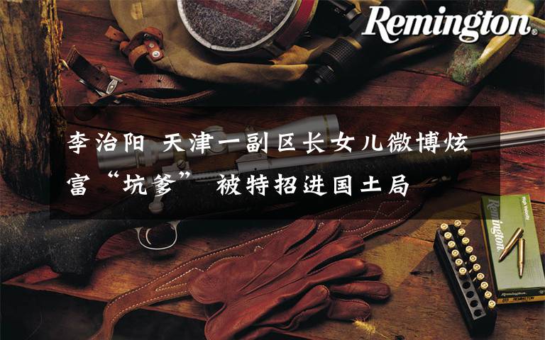 李治阳 天津一副区长女儿微博炫富“坑爹” 被特招进国土局
