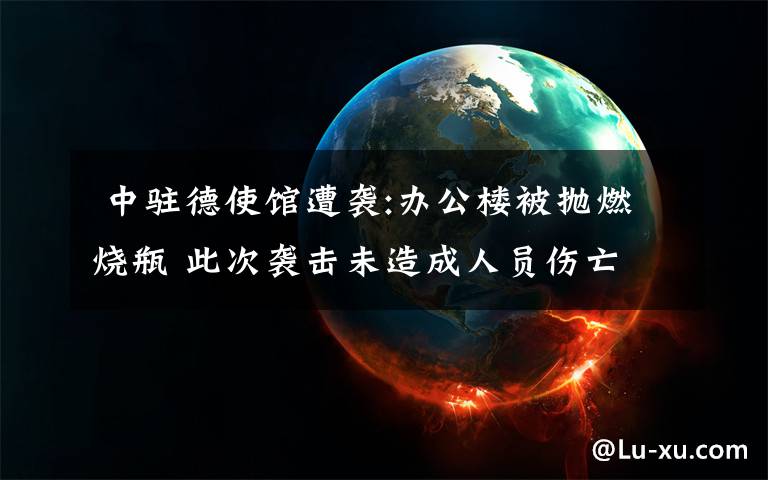 中驻德使馆遭袭:办公楼被抛燃烧瓶 此次袭击未造成人员伤亡