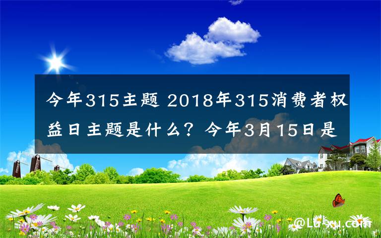 今年315主题 2018年315消费者权益日主题是什么？今年3月15日是第几个消费者权益日