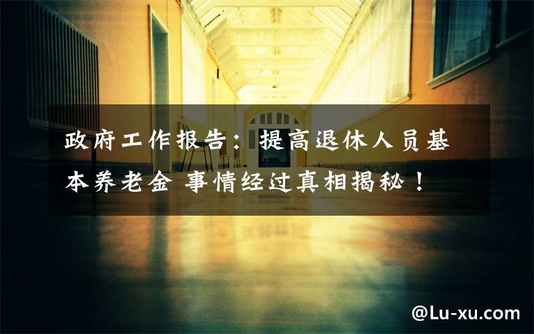 政府工作报告:提高退休人员基本养老金 事情经过真相揭秘!