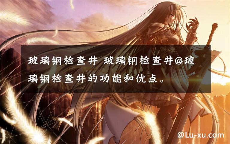 玻璃钢检查井 玻璃钢检查井@玻璃钢检查井的功能和优点。
