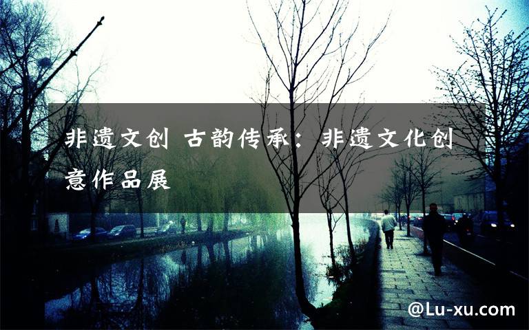 非遗文创 古韵传承:非遗文化创意作品展