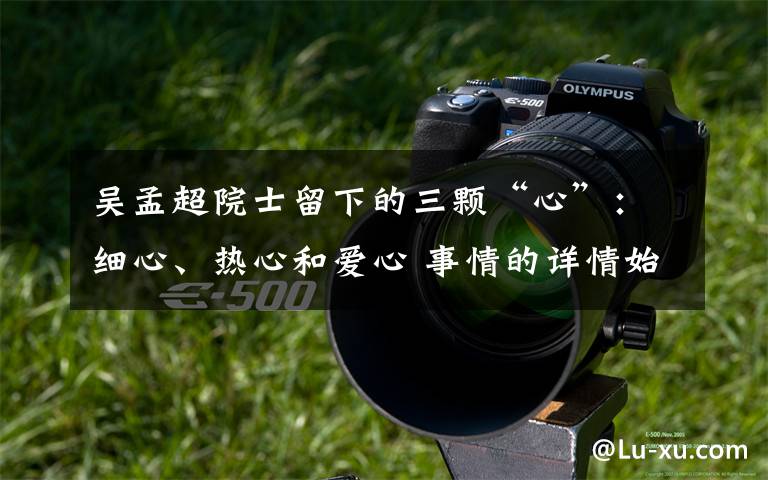 吴孟超院士留下的三颗“心”:细心、热心和爱心 事情的详情始末是怎么样了!