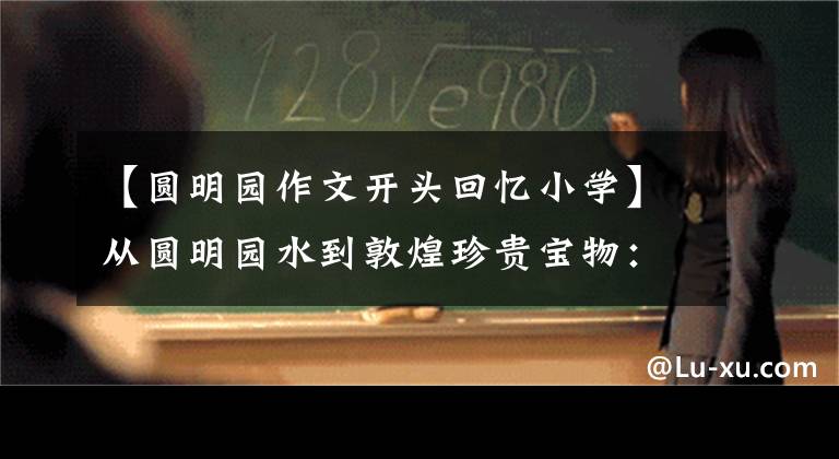 【圆明园作文开头回忆小学】从圆明园水到敦煌珍贵宝物:令人心碎后深思的历史