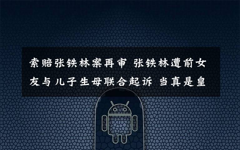 索赔张铁林案再审 张铁林遭前女友与儿子生母联合起诉 当真是皇阿玛欺人太甚?