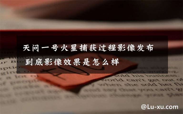 天问一号火星捕获过程影像发布 到底影像效果是怎么样