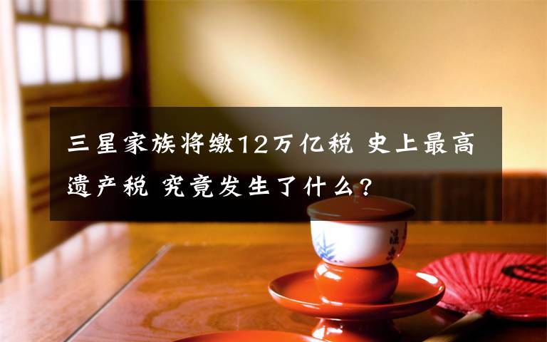 三星家族将缴12万亿税 史上最高遗产税 究竟发生了什么?