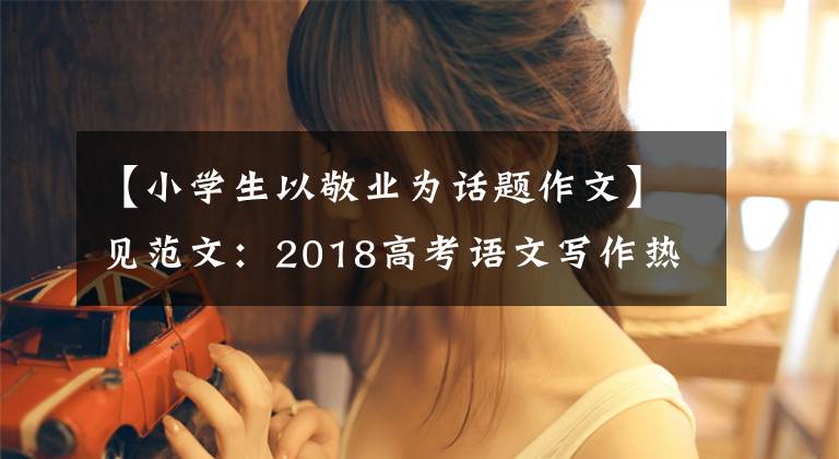 【小学生以敬业为话题作文】见范文:2018高考语文写作热点的工匠精神。