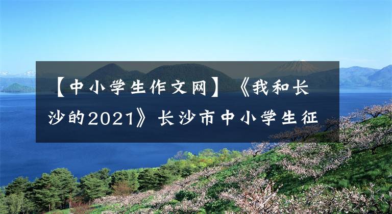 【中小学生作文网】《我和长沙的2021》长沙市中小学生征文征文比赛优秀作品(小学低年级组)