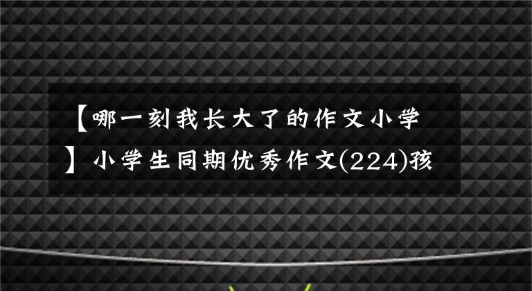 【哪一刻我长大了的作文小学】小学生同期优秀作文(224)孩子,你长大了啊。