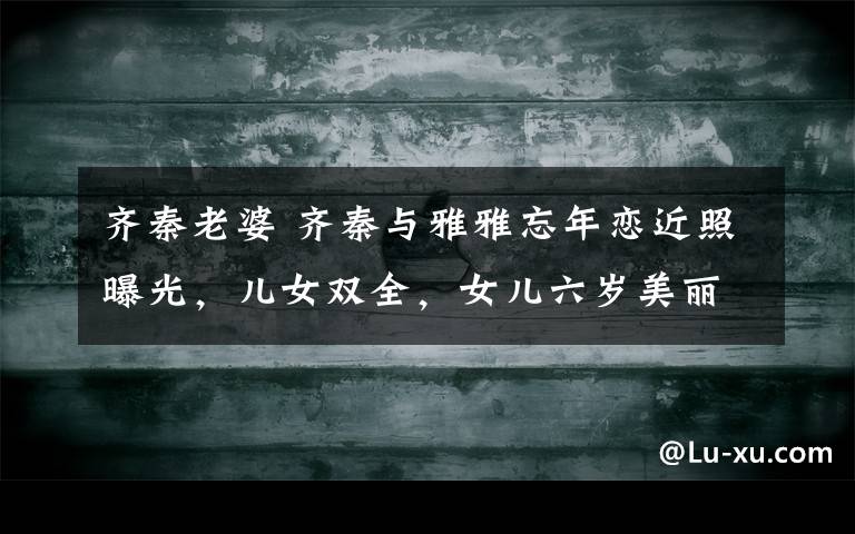 齐秦老婆 齐秦与雅雅忘年恋近照曝光,儿女双全,女儿六岁美丽似妈妈