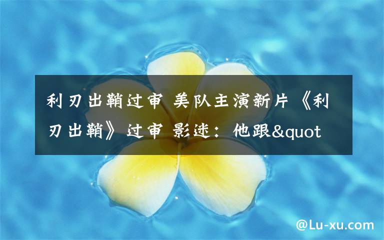 利刃出鞘过审 美队主演新片《利刃出鞘》过审 影迷:他跟"007"能擦出哪些火花?