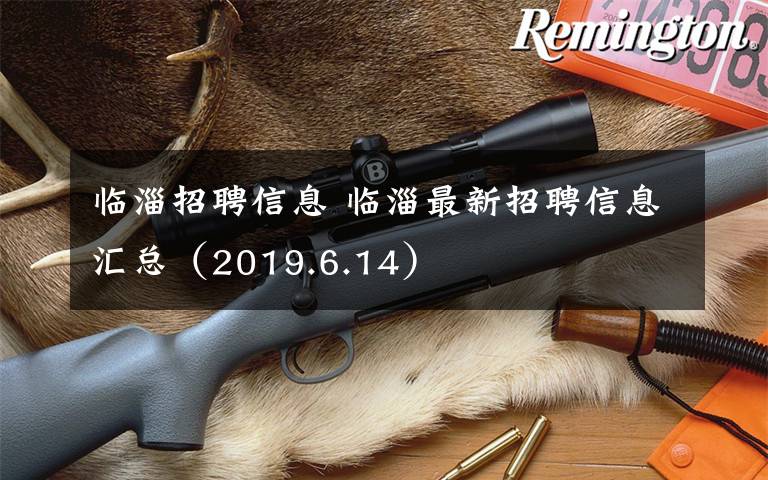 临淄招聘信息 临淄最新招聘信息汇总（2019.6.14）