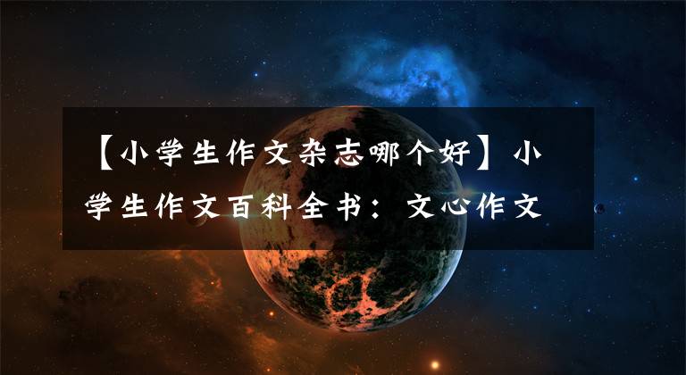 【小学生作文杂志哪个好】小学生作文百科全书:文心作文40年献身