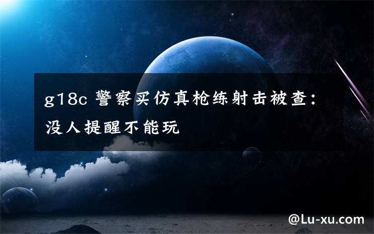 g18c 警察买仿真枪练射击被查:没人提醒不能玩