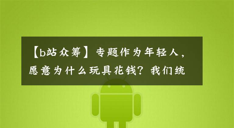 【b站众筹】专题作为年轻人,愿意为什么玩具花钱?我们统计了176个ACG众筹项目