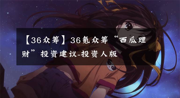 【36众筹】36氪众筹“西瓜理财”投资建议-投资人版